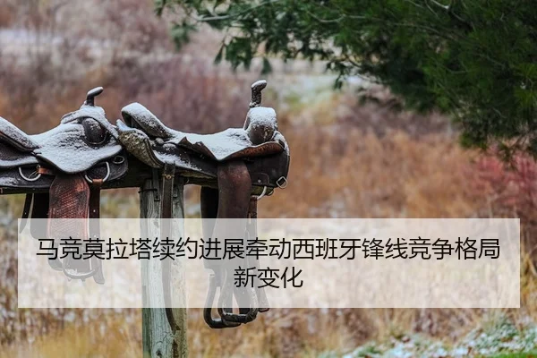 马竞莫拉塔续约进展牵动西班牙锋线竞争格局新变化