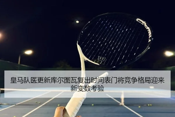 皇马队医更新库尔图瓦复出时间表门将竞争格局迎来新变数考验
