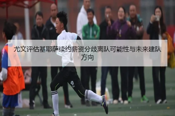 尤文评估基耶萨续约薪资分歧离队可能性与未来建队方向