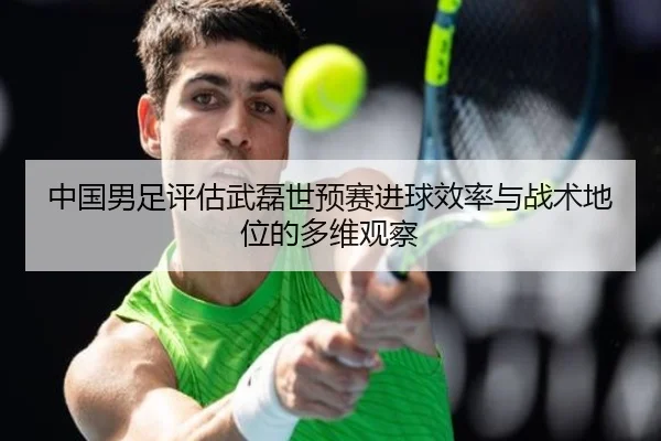 中国男足评估武磊世预赛进球效率与战术地位的多维观察