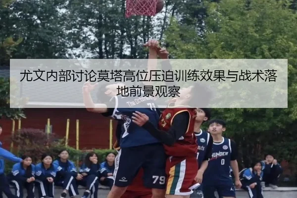 尤文内部讨论莫塔高位压迫训练效果与战术落地前景观察