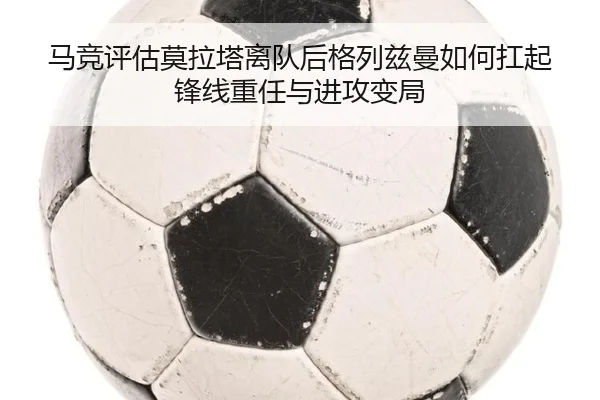 马竞评估莫拉塔离队后格列兹曼如何扛起锋线重任与进攻变局