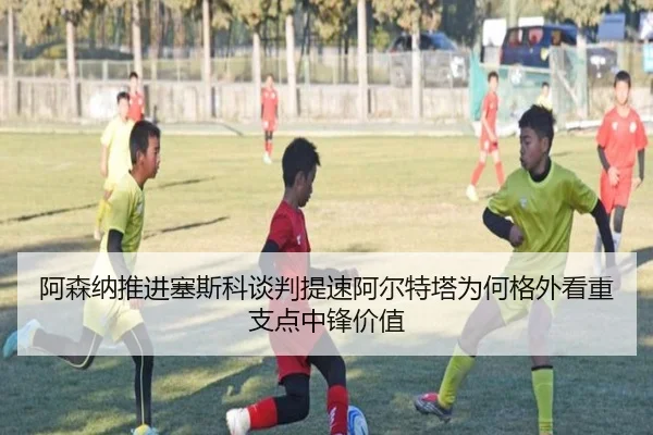 阿森纳推进塞斯科谈判提速阿尔特塔为何格外看重支点中锋价值
