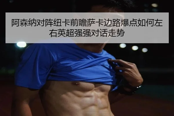 阿森纳对阵纽卡前瞻萨卡边路爆点如何左右英超强强对话走势